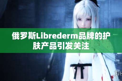 俄罗斯Librederm品牌的护肤产品引发关注