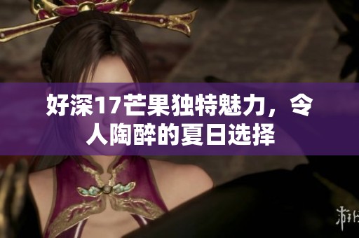 好深17芒果独特魅力，令人陶醉的夏日选择