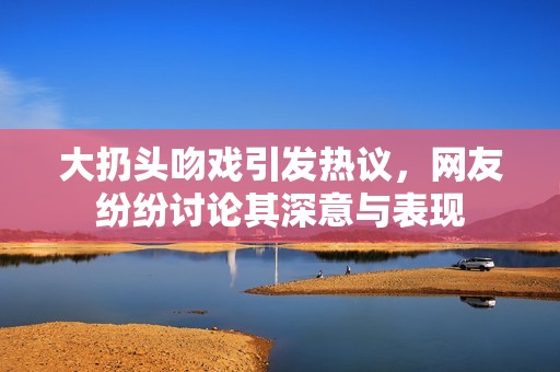 大扔头吻戏引发热议，网友纷纷讨论其深意与表现