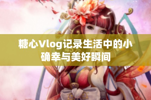 糖心Vlog记录生活中的小确幸与美好瞬间
