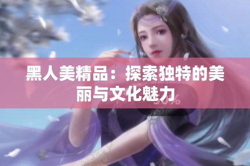 黑人美精品：探索独特的美丽与文化魅力