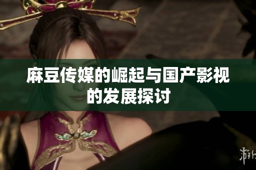 麻豆传媒的崛起与国产影视的发展探讨