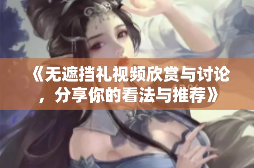 《无遮挡礼视频欣赏与讨论，分享你的看法与推荐》