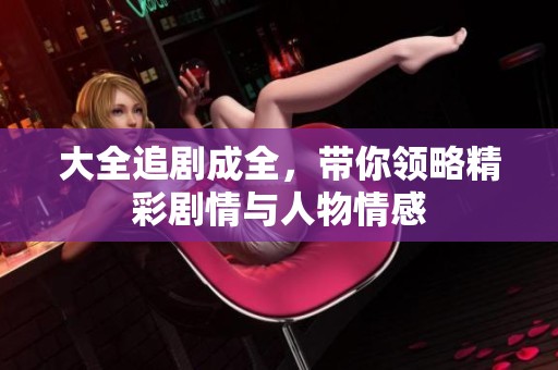 大全追剧成全，带你领略精彩剧情与人物情感