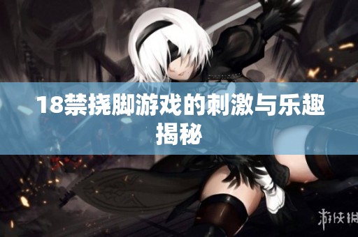 18禁挠脚游戏的刺激与乐趣揭秘