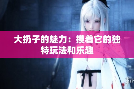 大扔子的魅力：摸着它的独特玩法和乐趣