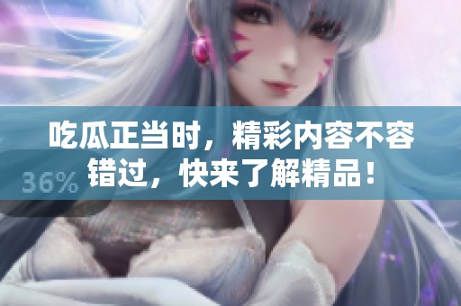 吃瓜正当时，精彩内容不容错过，快来了解精品！