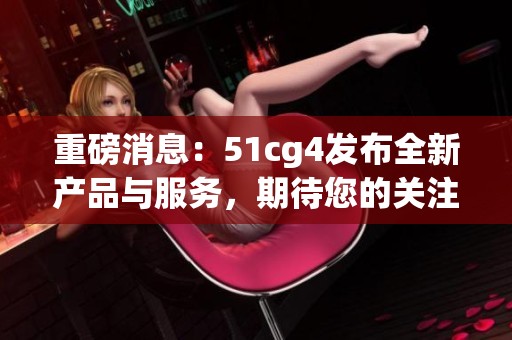 重磅消息：51cg4发布全新产品与服务，期待您的关注！