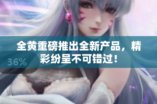 全黄重磅推出全新产品，精彩纷呈不可错过！