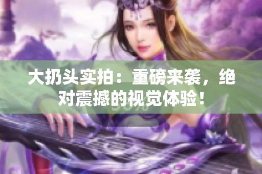 大扔头实拍：重磅来袭，绝对震撼的视觉体验！