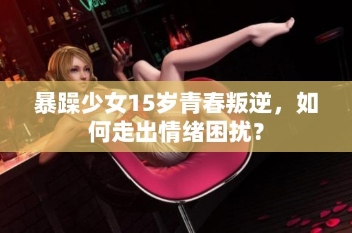 暴躁少女15岁青春叛逆，如何走出情绪困扰？