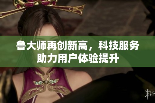 鲁大师再创新高，科技服务助力用户体验提升
