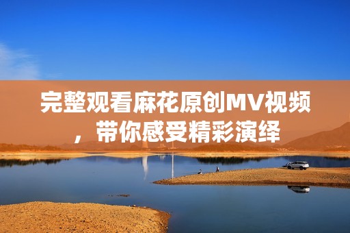 完整观看麻花原创MV视频，带你感受精彩演绎