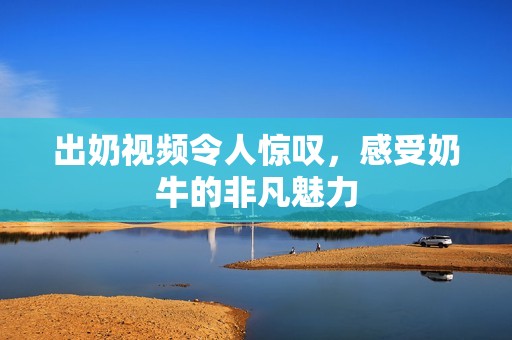 出奶视频令人惊叹，感受奶牛的非凡魅力