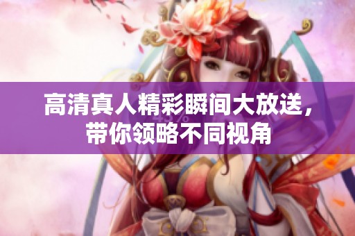 高清真人精彩瞬间大放送，带你领略不同视角