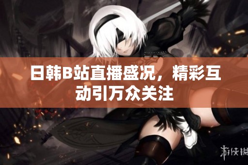 日韩B站直播盛况，精彩互动引万众关注