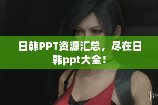 日韩PPT资源汇总，尽在日韩ppt大全！