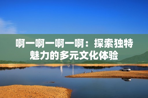 啊一啊一啊一啊：探索独特魅力的多元文化体验