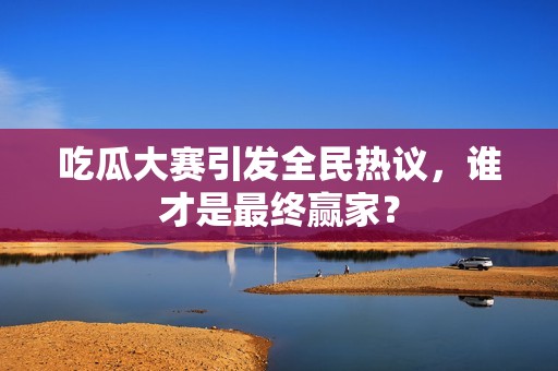 吃瓜大赛引发全民热议，谁才是最终赢家？