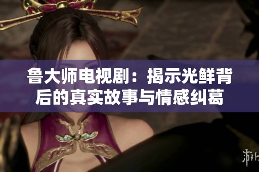 鲁大师电视剧：揭示光鲜背后的真实故事与情感纠葛