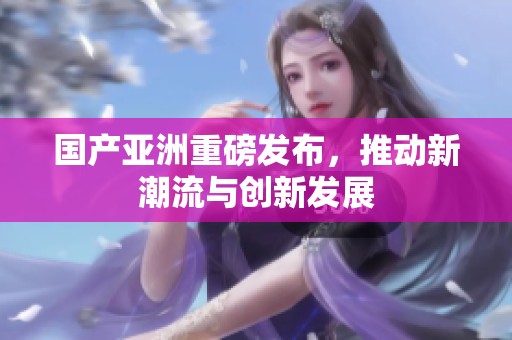国产亚洲重磅发布，推动新潮流与创新发展