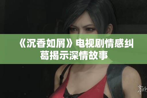 《沉香如屑》电视剧情感纠葛揭示深情故事