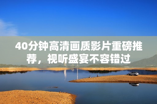 40分钟高清画质影片重磅推荐，视听盛宴不容错过