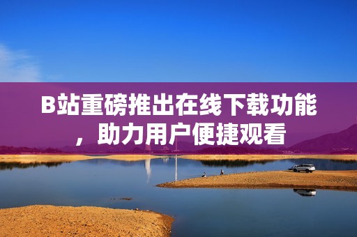 B站重磅推出在线下载功能，助力用户便捷观看