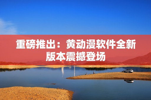 重磅推出：黄动漫软件全新版本震撼登场