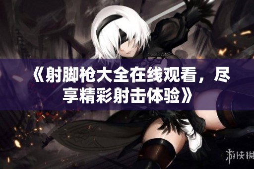 《射脚枪大全在线观看，尽享精彩射击体验》
