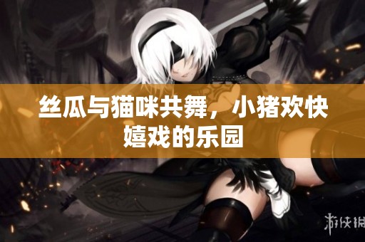 丝瓜与猫咪共舞，小猪欢快嬉戏的乐园