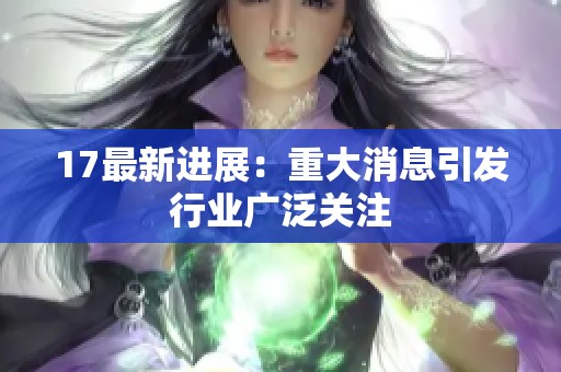 17最新进展：重大消息引发行业广泛关注