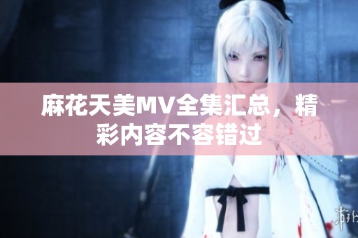 麻花天美MV全集汇总，精彩内容不容错过