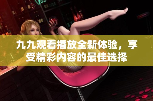九九观看播放全新体验，享受精彩内容的最佳选择