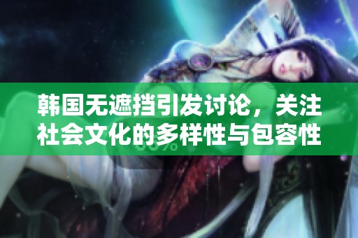 韩国无遮挡引发讨论，关注社会文化的多样性与包容性