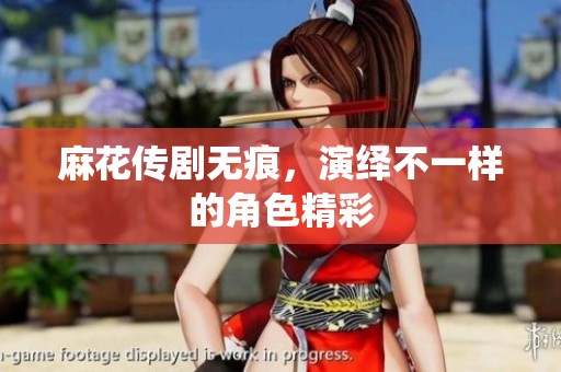 麻花传剧无痕，演绎不一样的角色精彩