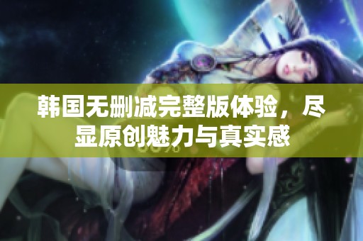 韩国无删减完整版体验，尽显原创魅力与真实感