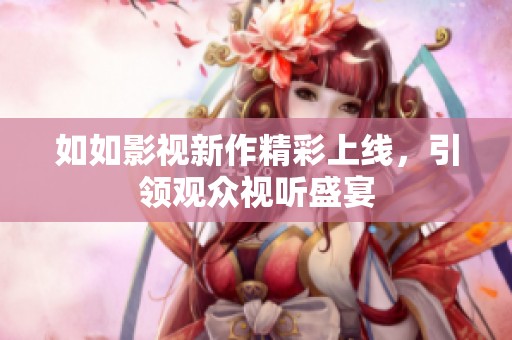 如如影视新作精彩上线，引领观众视听盛宴