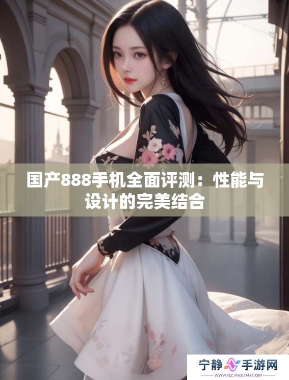 国产888手机全面评测：性能与设计的完美结合