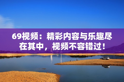 69视频：精彩内容与乐趣尽在其中，视频不容错过！