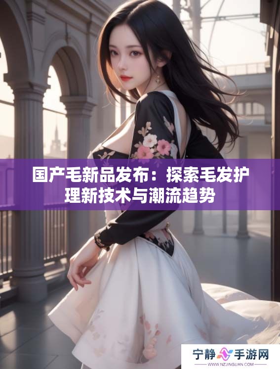 国产毛新品发布：探索毛发护理新技术与潮流趋势