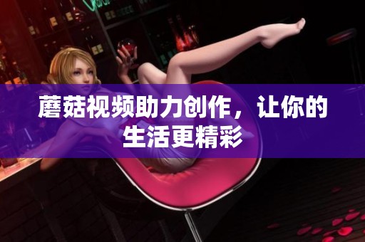 蘑菇视频助力创作，让你的生活更精彩
