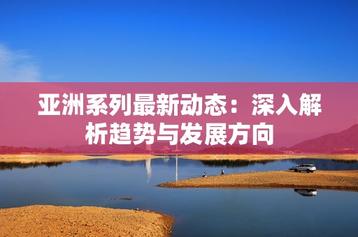 亚洲系列最新动态：深入解析趋势与发展方向