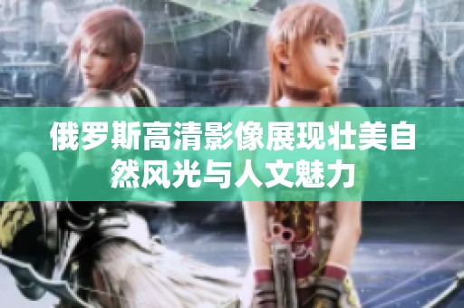 俄罗斯高清影像展现壮美自然风光与人文魅力
