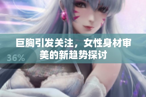 巨胸引发关注，女性身材审美的新趋势探讨