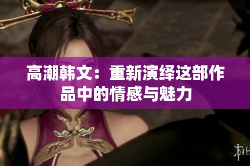 高潮韩文：重新演绎这部作品中的情感与魅力
