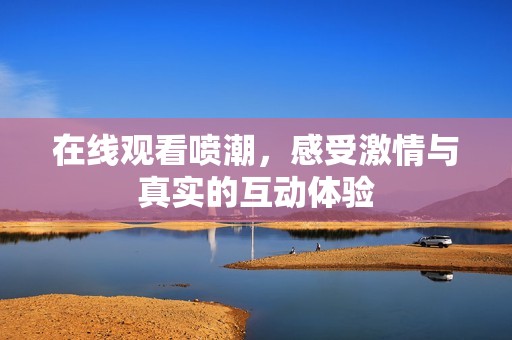 在线观看喷潮，感受激情与真实的互动体验