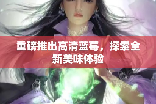 重磅推出高清蓝莓，探索全新美味体验