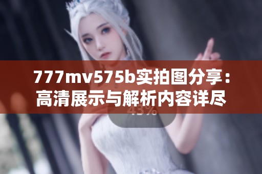 777mv575b实拍图分享：高清展示与解析内容详尽