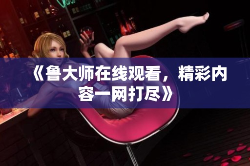 《鲁大师在线观看，精彩内容一网打尽》